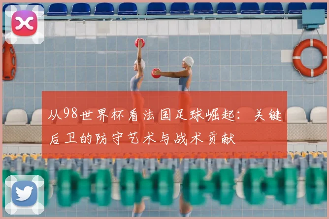 从98世界杯看法国足球崛起：关键后卫的防守艺术与战术贡献